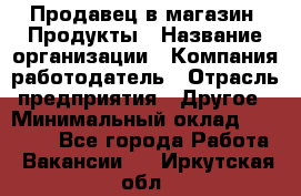 Продавец в магазин "Продукты › Название организации ­ Компания-работодатель › Отрасль предприятия ­ Другое › Минимальный оклад ­ 18 000 - Все города Работа » Вакансии   . Иркутская обл.